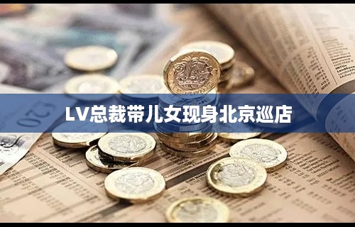 LV总裁带儿女现身北京巡店