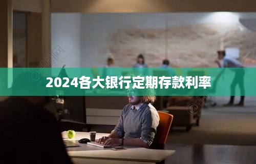 2024各大银行定期存款利率