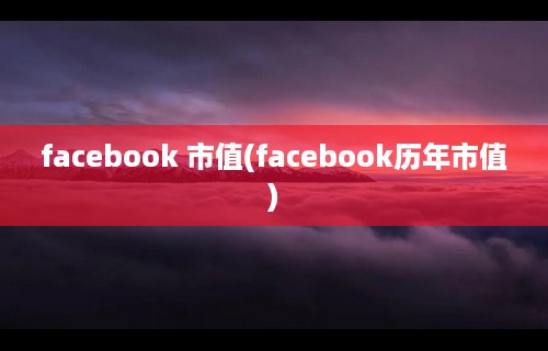 facebook 市值(facebook历年市值)