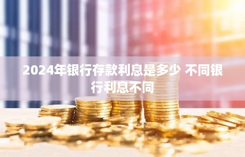 2024年银行存款利息是多少 不同银行利息不同