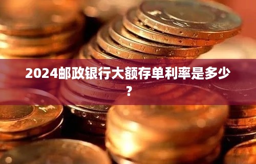 2024邮政银行大额存单利率是多少？