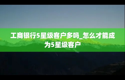 工商银行5星级客户多吗_怎么才能成为5星级客户