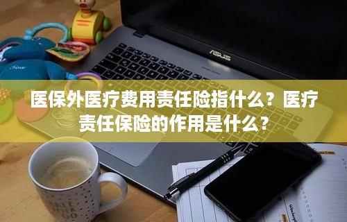 医保外医疗费用责任险指什么？医疗责任保险的作用是什么？