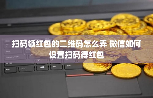 扫码领红包的二维码怎么弄 微信如何设置扫码得红包