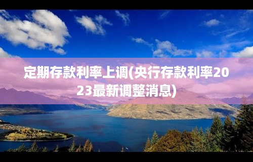 定期存款利率上调(央行存款利率2023最新调整消息)