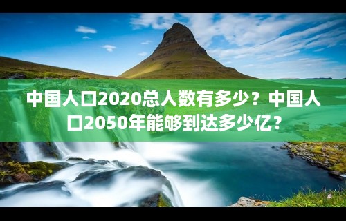 中国人口2020总人数有多少？中国人口2050年能够到达多少亿？